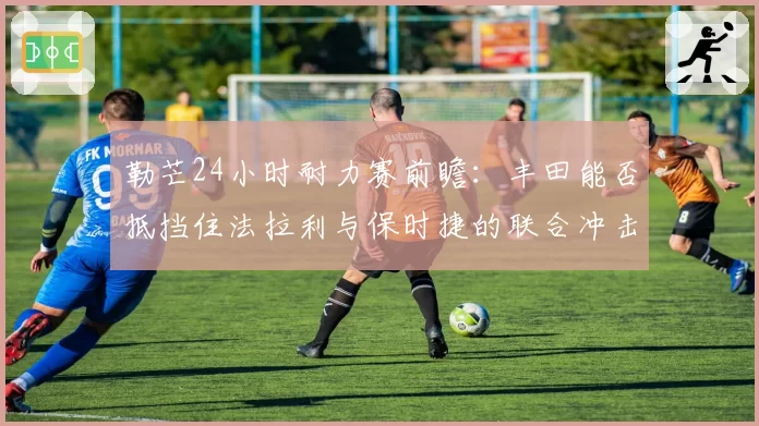 勒芒24小时耐力赛前瞻：丰田能否抵挡住法拉利与保时捷的联合冲击？