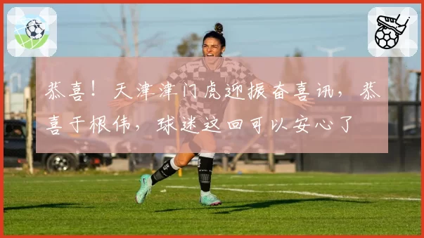 恭喜！天津津门虎迎振奋喜讯，恭喜于根伟，球迷这回可以安心了