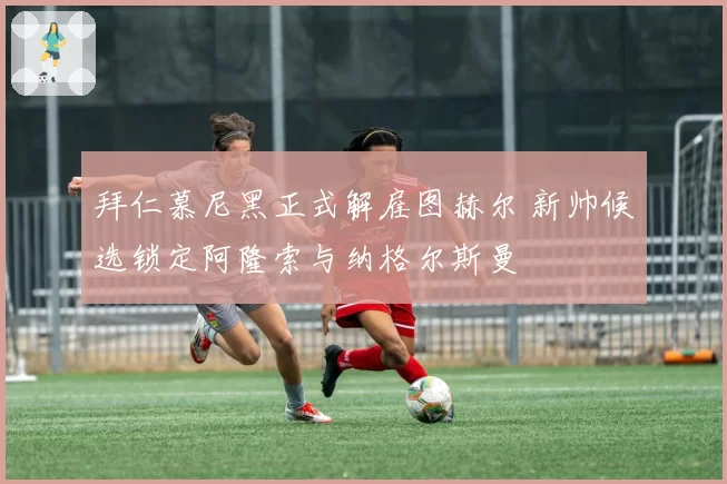 拜仁慕尼黑正式解雇图赫尔 新帅候选锁定阿隆索与纳格尔斯曼