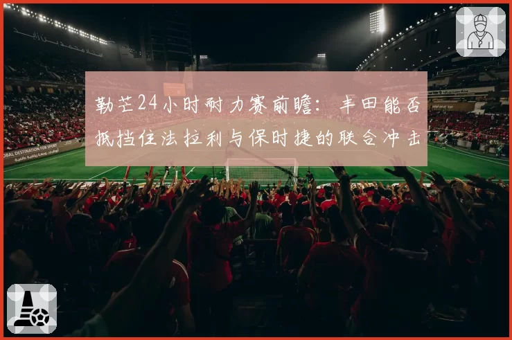 勒芒24小时耐力赛前瞻：丰田能否抵挡住法拉利与保时捷的联合冲击？