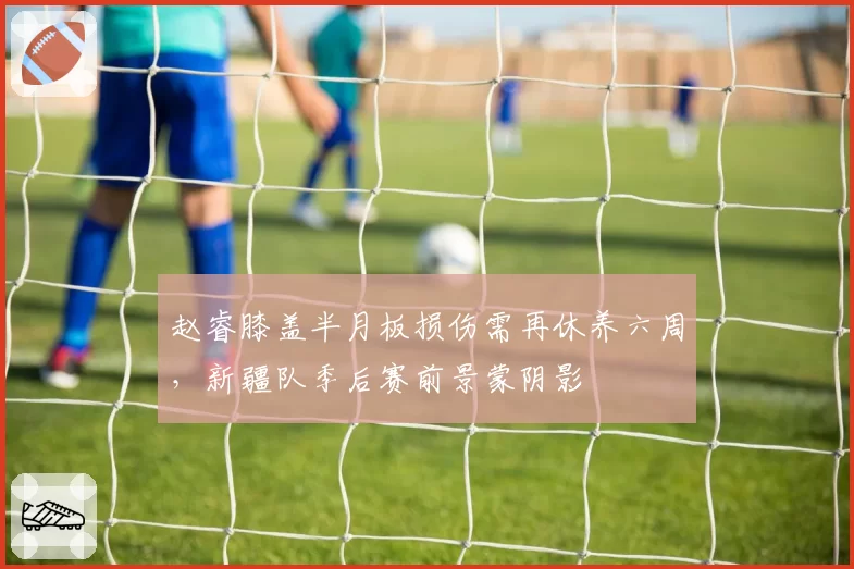 赵睿膝盖半月板损伤需再休养六周，新疆队季后赛前景蒙阴影