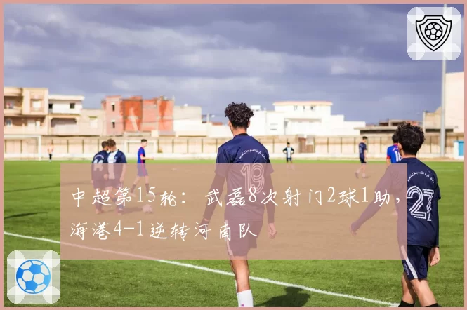 中超第15轮:武磊8次射门2球1助,海港4-1逆转河南队