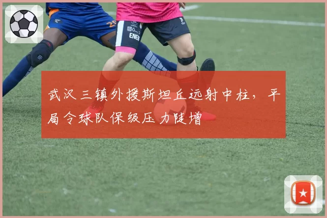 武汉三镇外援斯坦丘远射中柱，平局令球队保级压力陡增