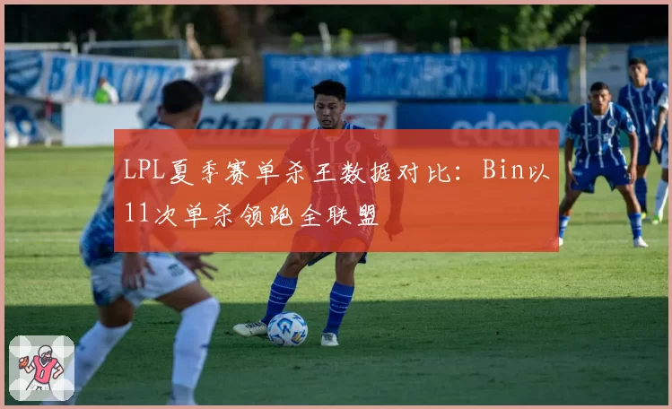 LPL夏季赛单杀王数据对比：Bin以11次单杀领跑全联盟