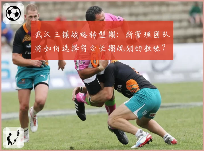 武汉三镇战略转型期：新管理团队将如何选择符合长期规划的教练？