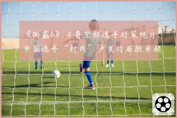 《街霸6》卡普空杯选手对策统计：中国选手“村肉”卢克对局胜率超七成