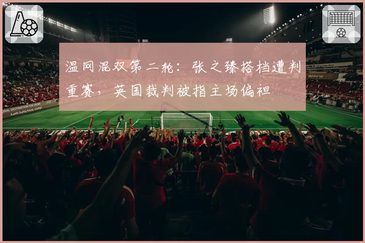 温网混双第二轮:张之臻搭档遭判重赛,英国裁判被指主场偏袒