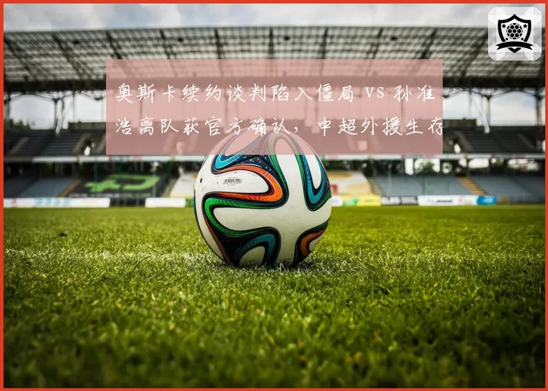 奥斯卡续约谈判陷入僵局 vs 孙准浩离队获官方确认，中超外援生存现状冰火两重天
