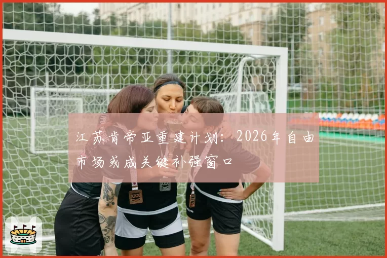江苏肯帝亚重建计划：2026年自由市场或成关键补强窗口