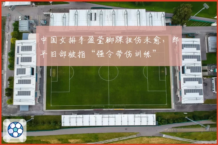 中国女排李盈莹脚踝扭伤未愈，郎平旧部被指“强令带伤训练”
