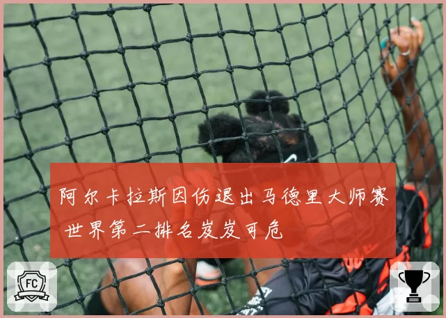 阿尔卡拉斯因伤退出马德里大师赛 世界第二排名岌岌可危