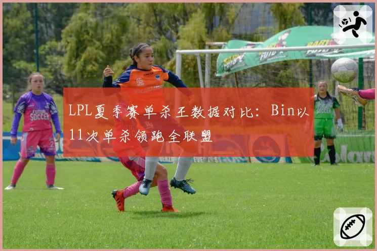 LPL夏季赛单杀王数据对比：Bin以11次单杀领跑全联盟