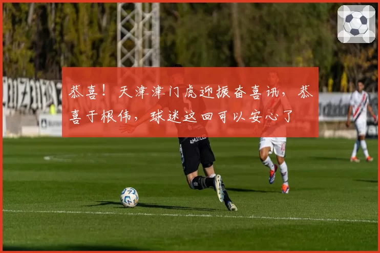 恭喜！天津津门虎迎振奋喜讯，恭喜于根伟，球迷这回可以安心了