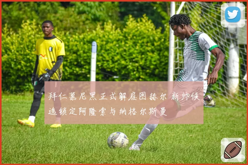 拜仁慕尼黑正式解雇图赫尔 新帅候选锁定阿隆索与纳格尔斯曼