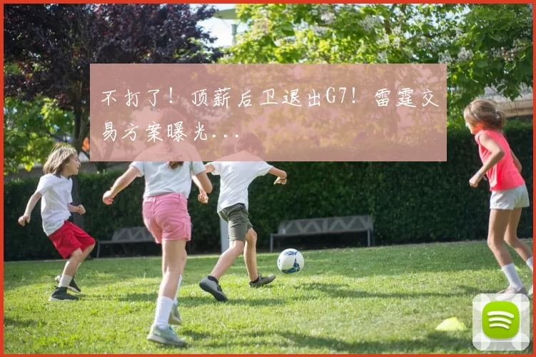 不打了！顶薪后卫退出G7！雷霆交易方案曝光...