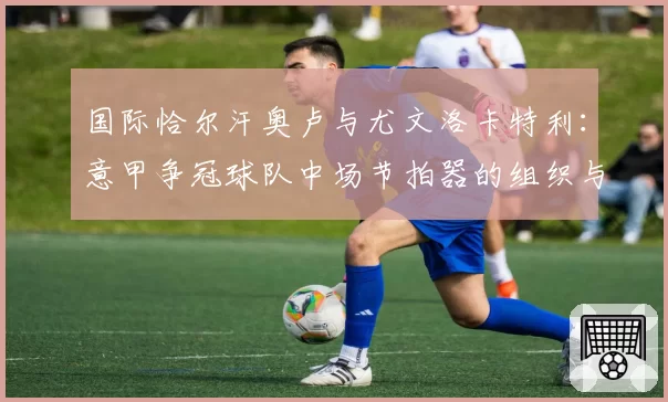 国际恰尔汗奥卢与尤文洛卡特利:意甲争冠球队中场节拍器的组织与防守贡献对比