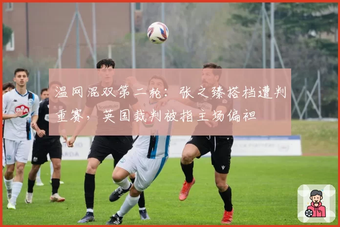 温网混双第二轮:张之臻搭档遭判重赛,英国裁判被指主场偏袒