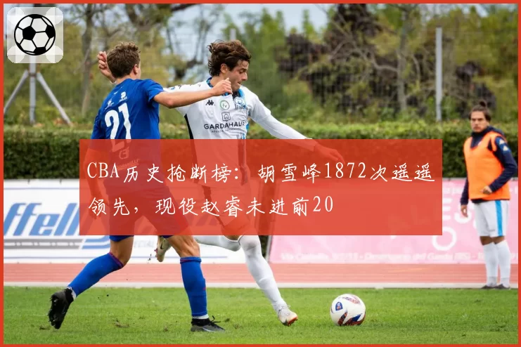 CBA历史抢断榜:胡雪峰1872次遥遥领先,现役赵睿未进前20