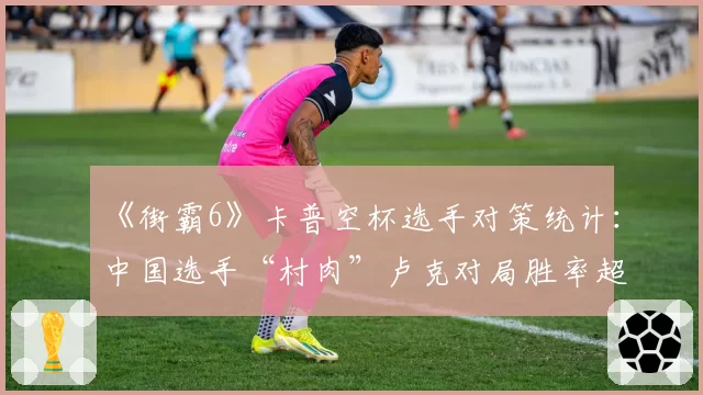 《街霸6》卡普空杯选手对策统计：中国选手“村肉”卢克对局胜率超七成