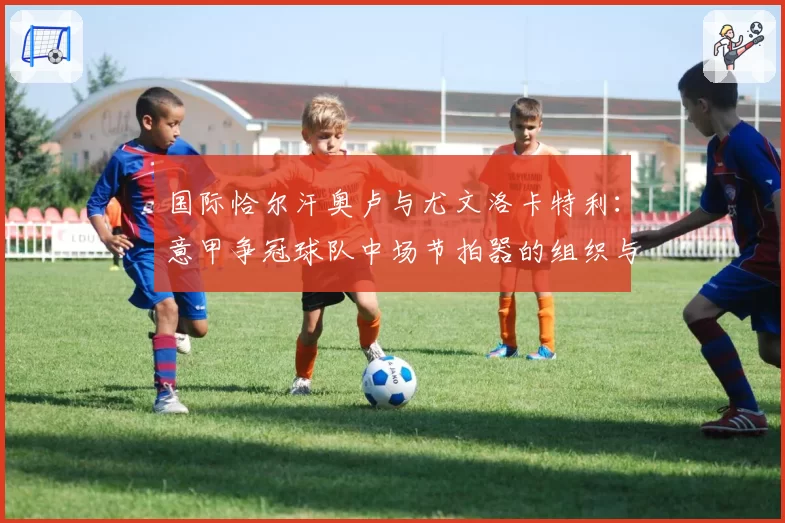 国际恰尔汗奥卢与尤文洛卡特利:意甲争冠球队中场节拍器的组织与防守贡献对比