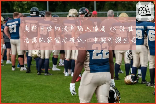 奥斯卡续约谈判陷入僵局 vs 孙准浩离队获官方确认，中超外援生存现状冰火两重天