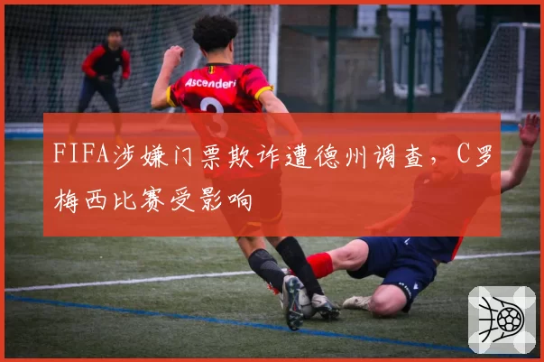 FIFA涉嫌门票欺诈遭德州调查，C罗梅西比赛受影响
