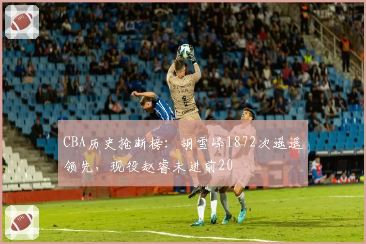 CBA历史抢断榜:胡雪峰1872次遥遥领先,现役赵睿未进前20