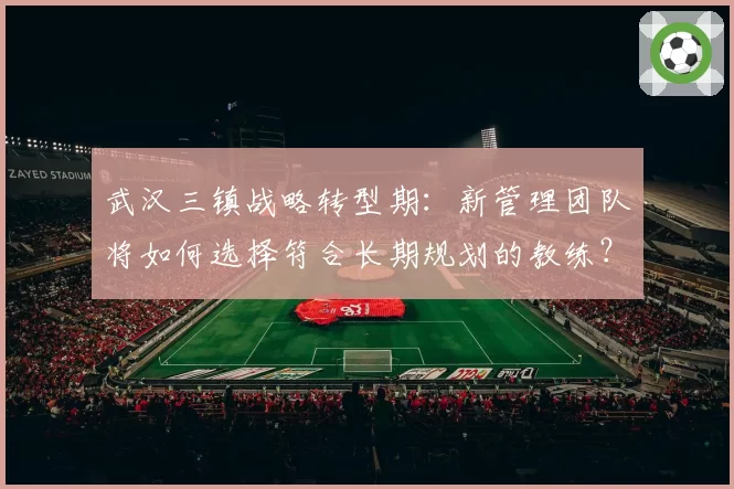 武汉三镇战略转型期：新管理团队将如何选择符合长期规划的教练？
