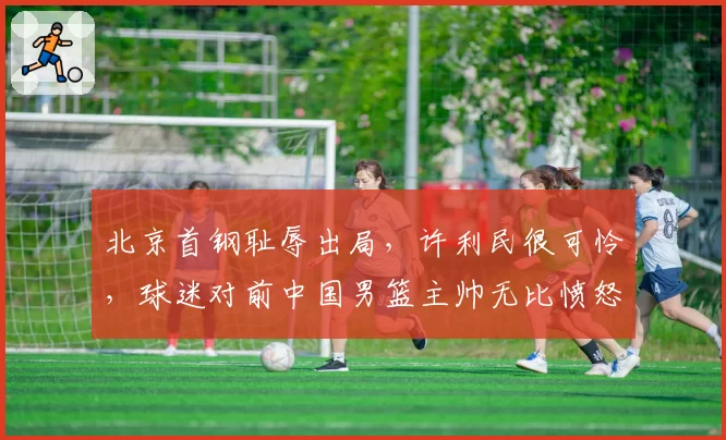 北京首钢耻辱出局，许利民很可怜，球迷对前中国男篮主帅无比愤怒