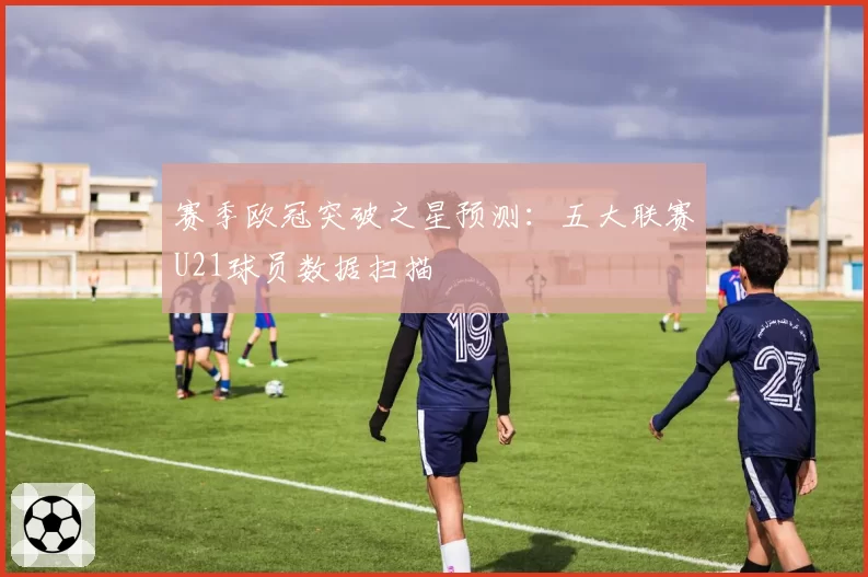 赛季欧冠突破之星预测：五大联赛U21球员数据扫描