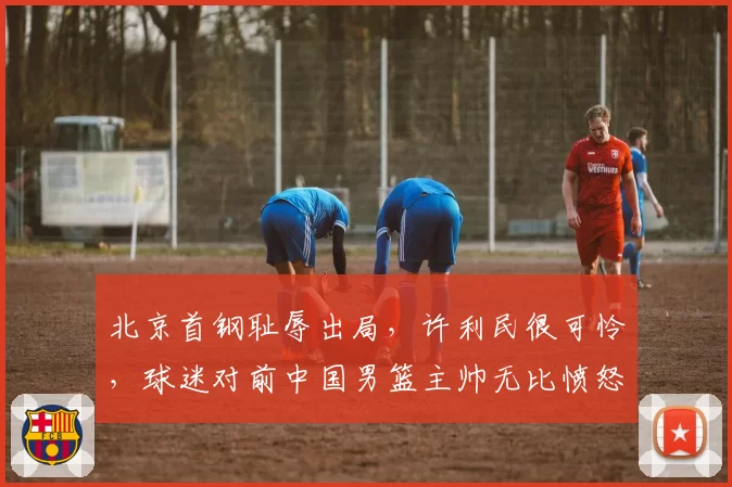 北京首钢耻辱出局，许利民很可怜，球迷对前中国男篮主帅无比愤怒