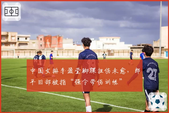 中国女排李盈莹脚踝扭伤未愈，郎平旧部被指“强令带伤训练”