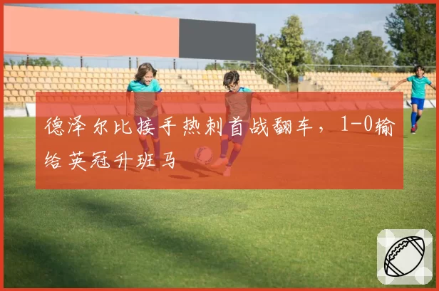 德泽尔比接手热刺首战翻车，1-0输给英冠升班马