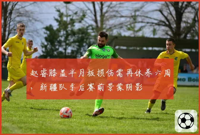 赵睿膝盖半月板损伤需再休养六周，新疆队季后赛前景蒙阴影