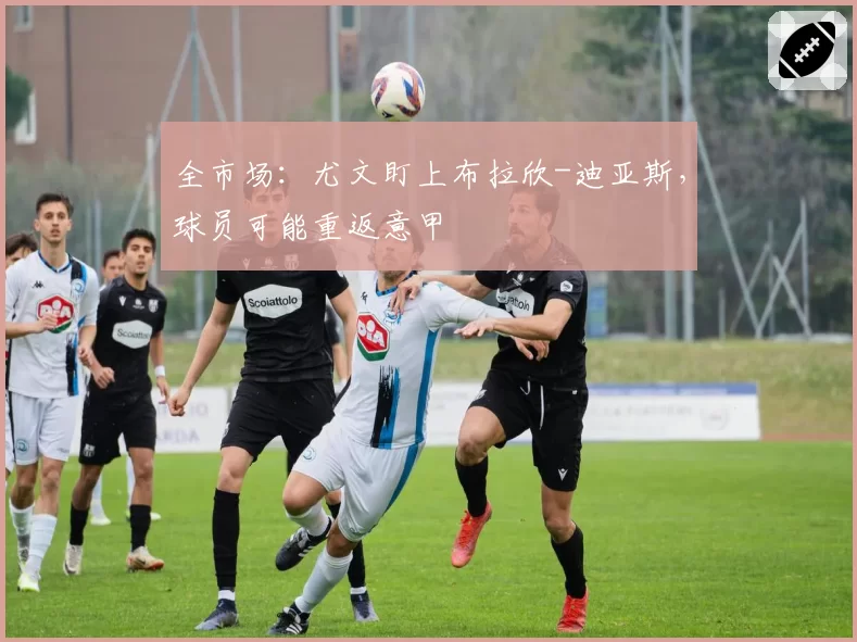 全市场：尤文盯上布拉欣-迪亚斯，球员可能重返意甲