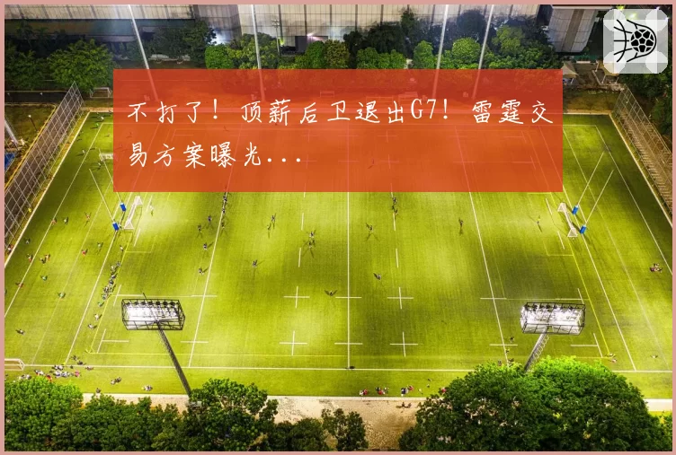 不打了！顶薪后卫退出G7！雷霆交易方案曝光...